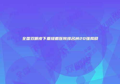 全国双眼皮下垂提眉医院排名榜20强揭晓