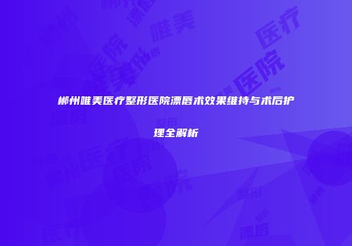 郴州唯美医疗整形医院漂唇术效果维持与术后护理全解析