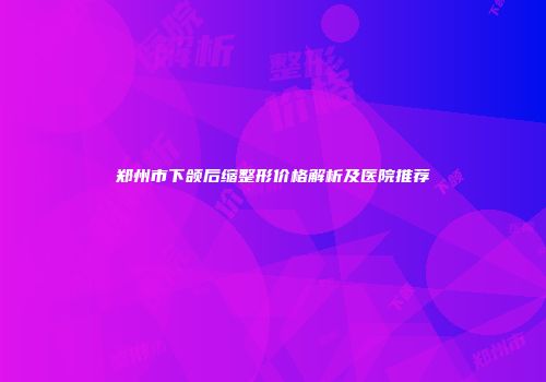 郑州市下颌后缩整形价格解析及医院推荐
