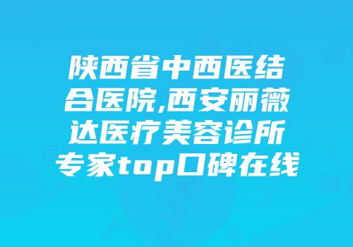 陕西省中西医结合医院,西安丽薇达医疗美容诊所专家top口碑在线