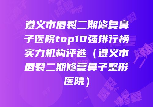 遵义市唇裂二期修复鼻子医院top10强排行榜实力机构评选（遵义市唇裂二期修复鼻子整形医院）
