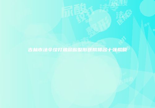 吉林市法令纹打玻尿酸整形医院排名十强揭晓