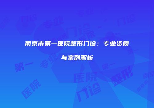 南京市第一医院整形门诊：专业资质与案例解析