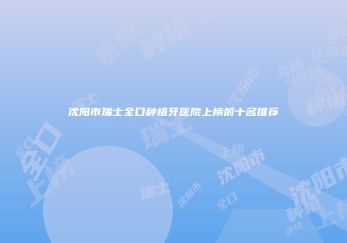 沈阳市瑞士全口种植牙医院上榜前十名推荐