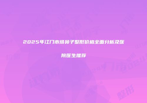 2025年江门市塌鼻子整形价格全面分析及医院医生推荐