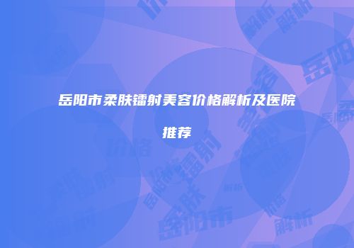 岳阳市柔肤镭射美容价格解析及医院推荐