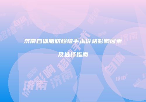 济南自体脂肪移植手术价格影响因素及选择指南