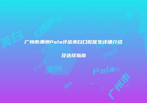 广州市澳洲Pola牙齿美白口腔医生详细介绍及选择指南