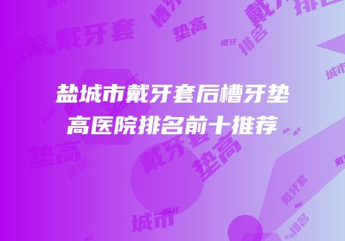 盐城市戴牙套后槽牙垫高医院排名前十推荐