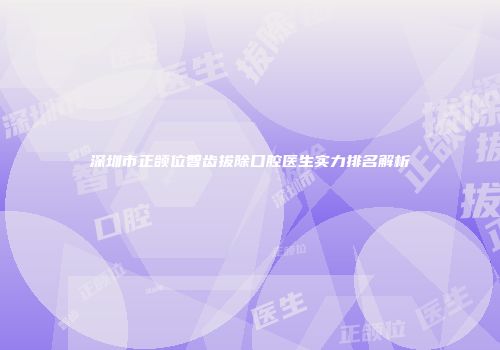 深圳市正颌位智齿拔除口腔医生实力排名解析