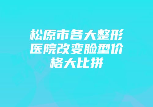 松原市各大整形医院改变脸型价格大比拼