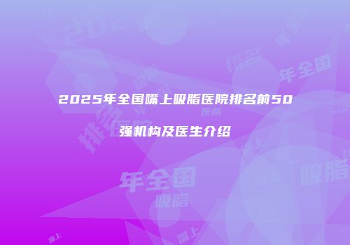 2025年全国嘴上吸脂医院排名前50强机构及医生介绍