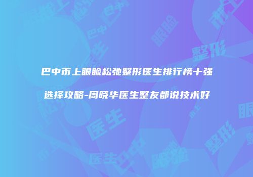 巴中市上眼睑松弛整形医生排行榜十强选择攻略-周晓华医生整友都说技术好