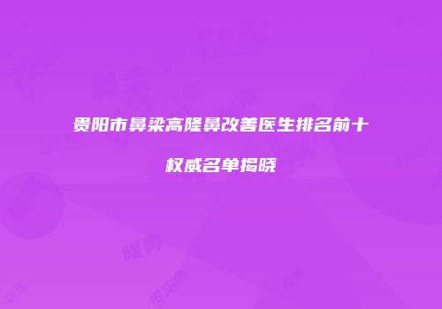 贵阳市鼻梁高隆鼻改善医生排名前十权威名单揭晓