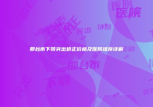邢台市下颚突出矫正价格及医院推荐详解