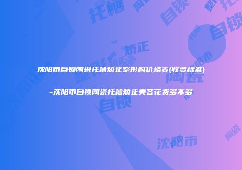 沈阳市自锁陶瓷托槽矫正整形科价格表(收费标准)-沈阳市自锁陶瓷托槽矫正美容花费多不多