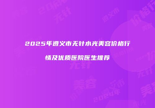 2025年遵义市无针水光美容价格行情及优质医院医生推荐