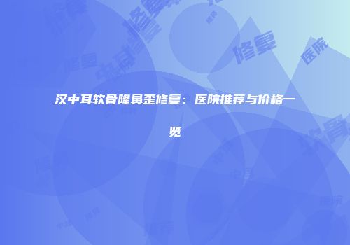 汉中耳软骨隆鼻歪修复：医院推荐与价格一览
