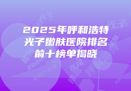2025年呼和浩特光子嫩肤医院排名前十榜单揭晓