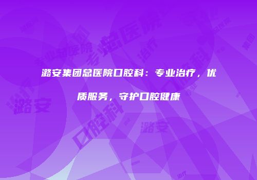 潞安集团总医院口腔科：专业治疗，优质服务，守护口腔健康