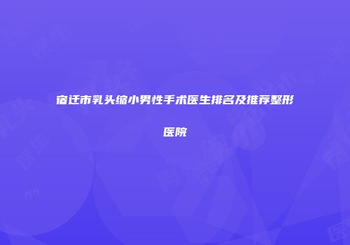 宿迁市乳头缩小男性手术医生排名及推荐整形医院
