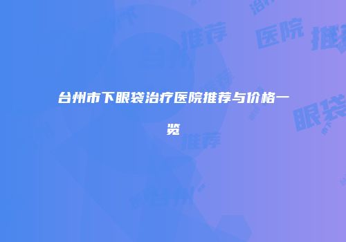 台州市下眼袋治疗医院推荐与价格一览