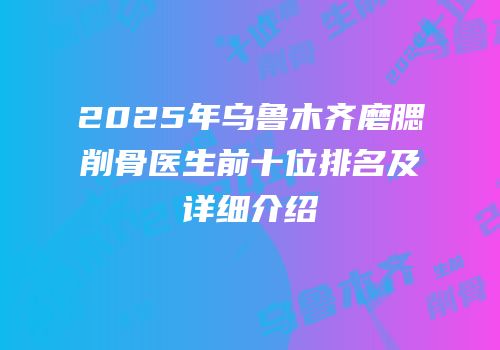 2025年乌鲁木齐磨腮削骨医生前十位排名及详细介绍