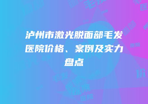 泸州市激光脱面部毛发医院价格、案例及实力盘点