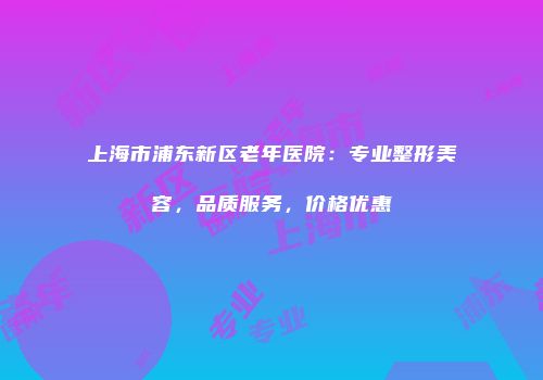 上海市浦东新区老年医院：专业整形美容，品质服务，价格优惠