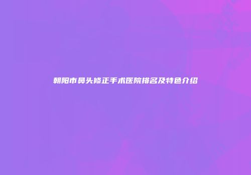 朝阳市鼻头修正手术医院排名及特色介绍