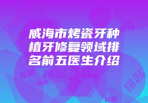 威海市烤瓷牙种植牙修复领域排名前五医生介绍