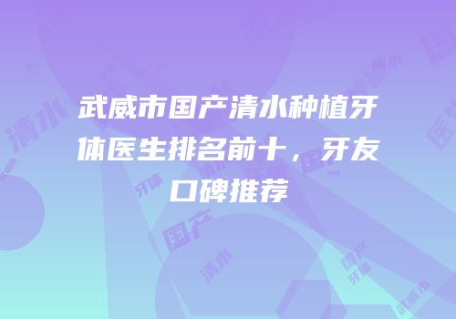 武威市国产清水种植牙体医生排名前十，牙友口碑推荐