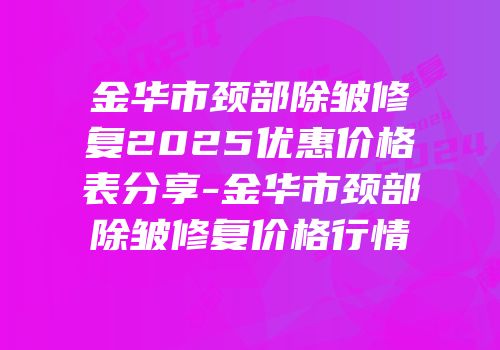 金华市颈部除皱修复2025优惠价格表分享-金华市颈部除皱修复价格行情