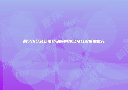 西宁市牙颌畸形矫治医院排名及口腔医生推荐