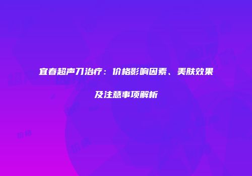 宜春超声刀治疗：价格影响因素、美肤效果及注意事项解析