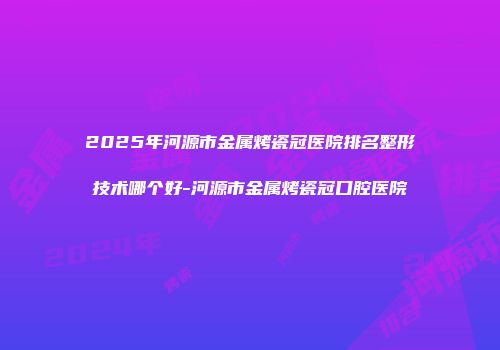 2025年河源市金属烤瓷冠医院排名整形技术哪个好-河源市金属烤瓷冠口腔医院