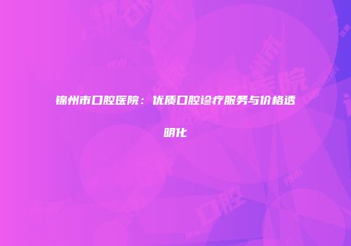 锦州市口腔医院：优质口腔诊疗服务与价格透明化