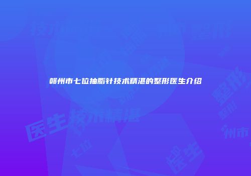 赣州市七位抽脂针技术精湛的整形医生介绍