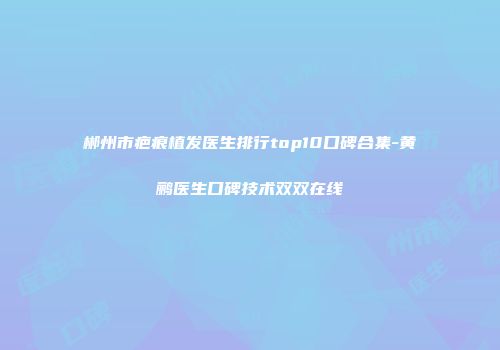 郴州市疤痕植发医生排行top10口碑合集-黄鹂医生口碑技术双双在线