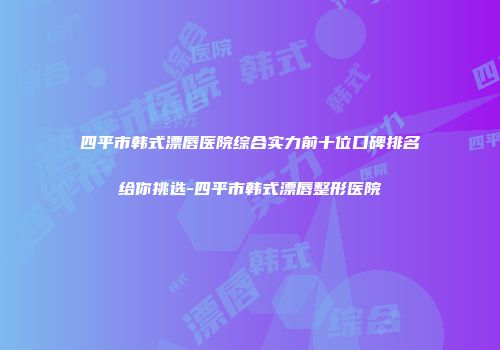 四平市韩式漂唇医院综合实力前十位口碑排名给你挑选-四平市韩式漂唇整形医院
