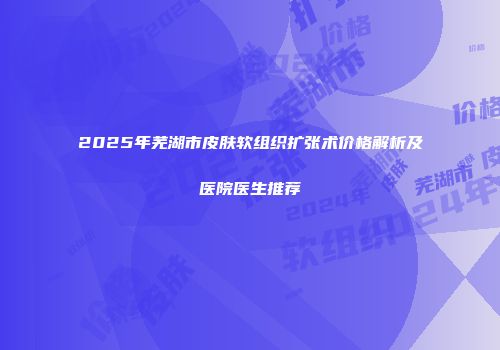 2025年芜湖市皮肤软组织扩张术价格解析及医院医生推荐