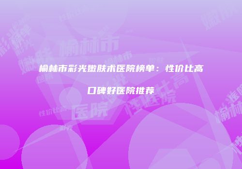 榆林市彩光嫩肤术医院榜单：性价比高口碑好医院推荐