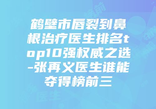 鹤壁市唇裂到鼻根治疗医生排名top10强权威之选-张再义医生谁能夺得榜前三