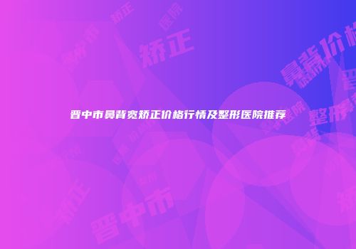 晋中市鼻背宽矫正价格行情及整形医院推荐