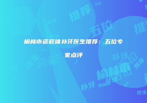 榆林市瓷嵌体补牙医生推荐：五位专家点评