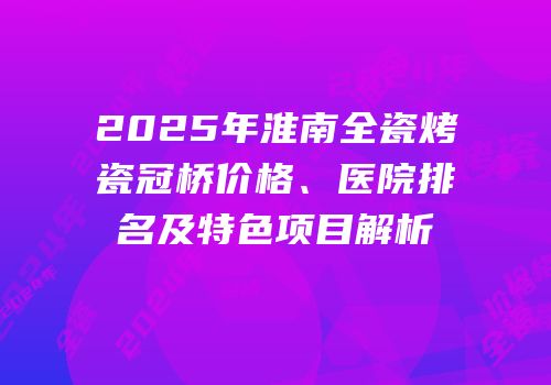 2025年淮南全瓷烤瓷冠桥价格、医院排名及特色项目解析