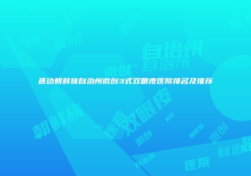 延边朝鲜族自治州微创3式双眼皮医院排名及推荐