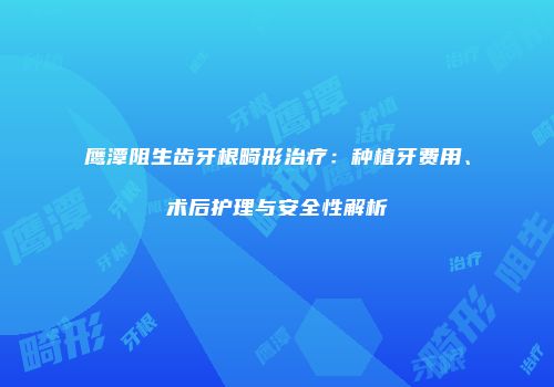 鹰潭阻生齿牙根畸形治疗：种植牙费用、术后护理与安全性解析