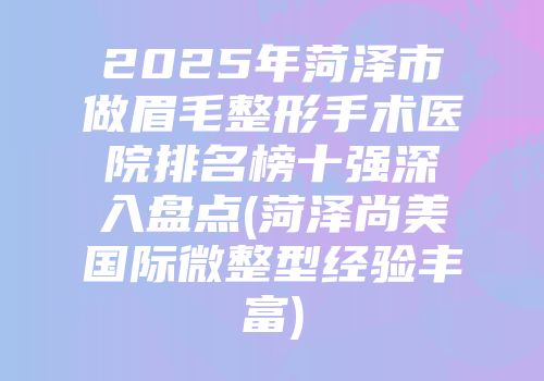 2025年菏泽市做眉毛整形手术医院排名榜十强深入盘点(菏泽尚美国际微整型经验丰富)