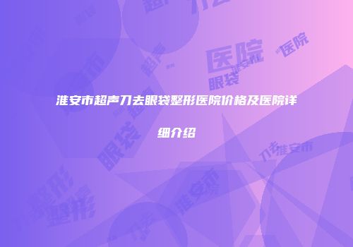 淮安市超声刀去眼袋整形医院价格及医院详细介绍